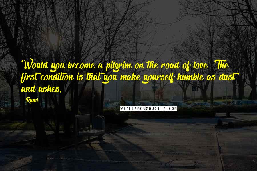 Rumi Quotes: Would you become a pilgrim on the road of love? The first condition is that you make yourself humble as dust and ashes.