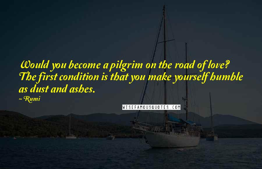 Rumi Quotes: Would you become a pilgrim on the road of love? The first condition is that you make yourself humble as dust and ashes.