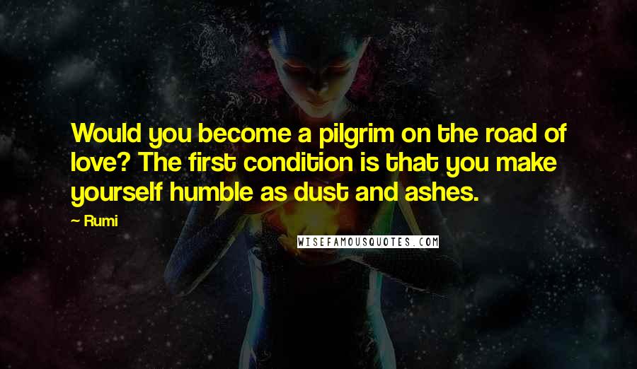 Rumi Quotes: Would you become a pilgrim on the road of love? The first condition is that you make yourself humble as dust and ashes.