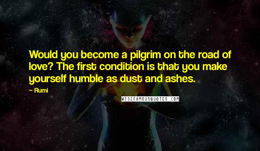 Rumi Quotes: Would you become a pilgrim on the road of love? The first condition is that you make yourself humble as dust and ashes.