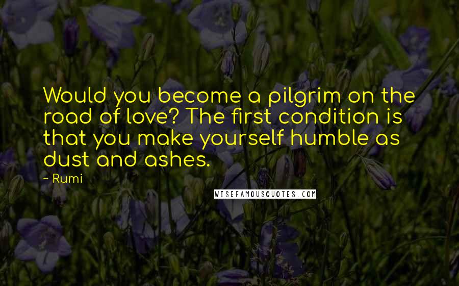 Rumi Quotes: Would you become a pilgrim on the road of love? The first condition is that you make yourself humble as dust and ashes.