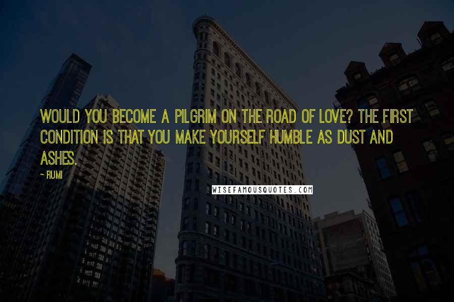 Rumi Quotes: Would you become a pilgrim on the road of love? The first condition is that you make yourself humble as dust and ashes.