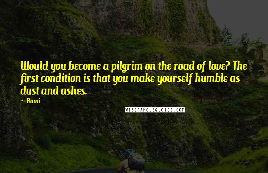 Rumi Quotes: Would you become a pilgrim on the road of love? The first condition is that you make yourself humble as dust and ashes.