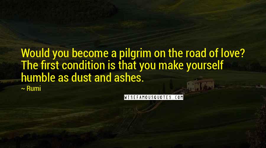 Rumi Quotes: Would you become a pilgrim on the road of love? The first condition is that you make yourself humble as dust and ashes.