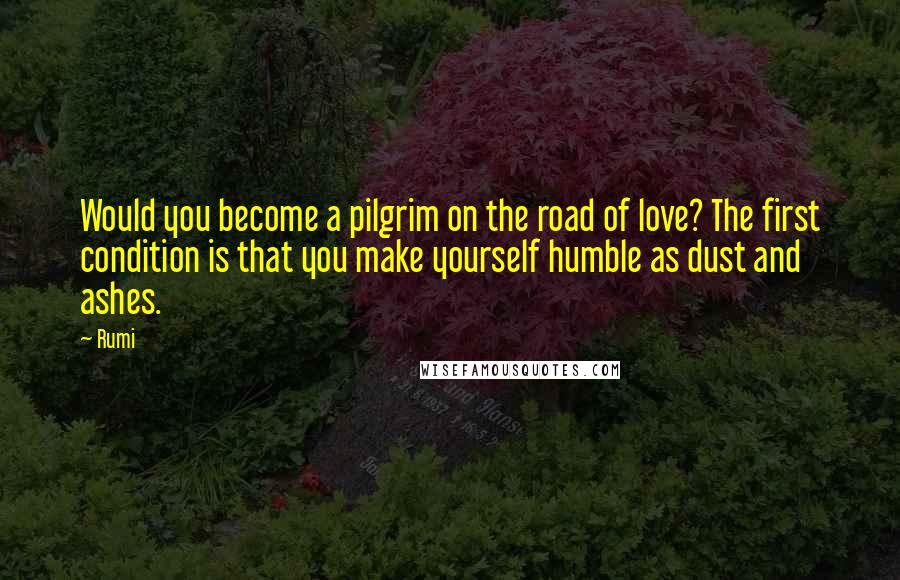 Rumi Quotes: Would you become a pilgrim on the road of love? The first condition is that you make yourself humble as dust and ashes.