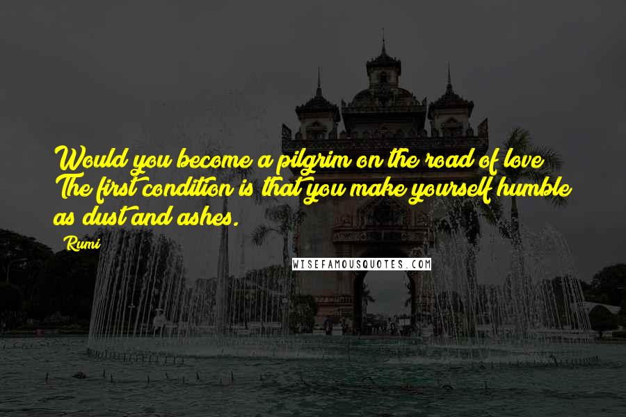 Rumi Quotes: Would you become a pilgrim on the road of love? The first condition is that you make yourself humble as dust and ashes.