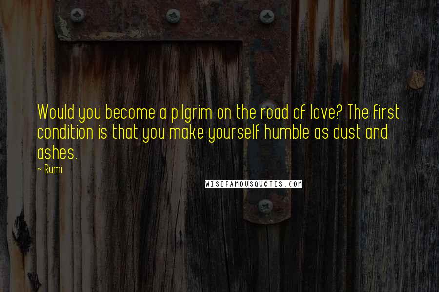 Rumi Quotes: Would you become a pilgrim on the road of love? The first condition is that you make yourself humble as dust and ashes.