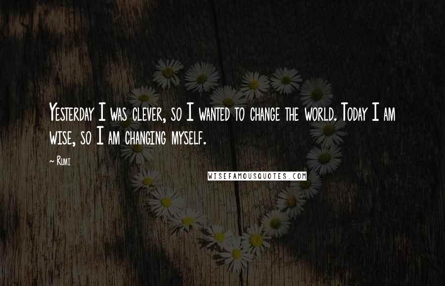 Rumi Quotes: Yesterday I was clever, so I wanted to change the world. Today I am wise, so I am changing myself.