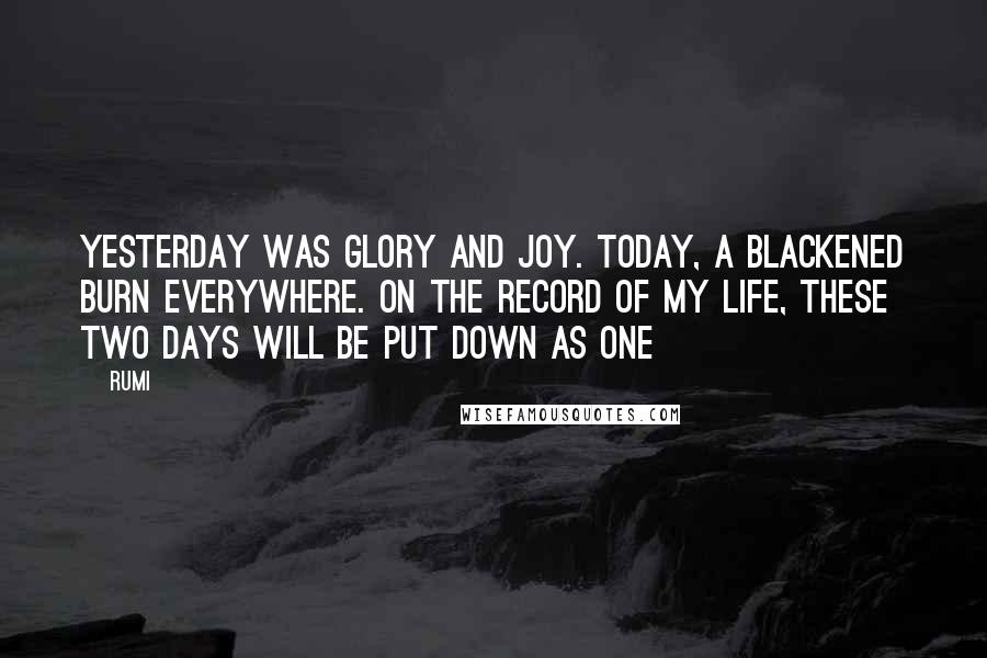 Rumi Quotes: Yesterday was glory and joy. Today, a blackened burn everywhere. On the record of my life, these two days will be put down as one