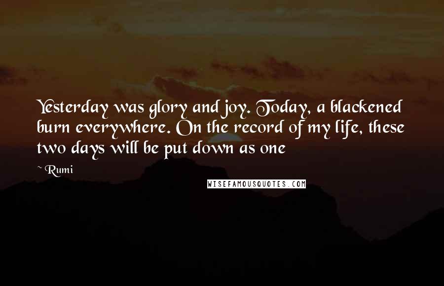 Rumi Quotes: Yesterday was glory and joy. Today, a blackened burn everywhere. On the record of my life, these two days will be put down as one