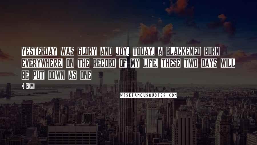 Rumi Quotes: Yesterday was glory and joy. Today, a blackened burn everywhere. On the record of my life, these two days will be put down as one