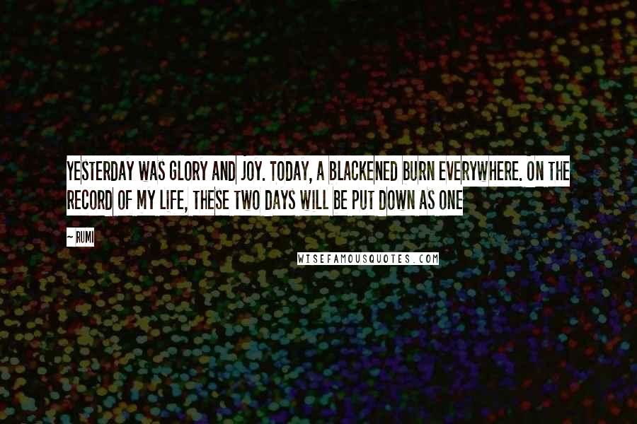 Rumi Quotes: Yesterday was glory and joy. Today, a blackened burn everywhere. On the record of my life, these two days will be put down as one