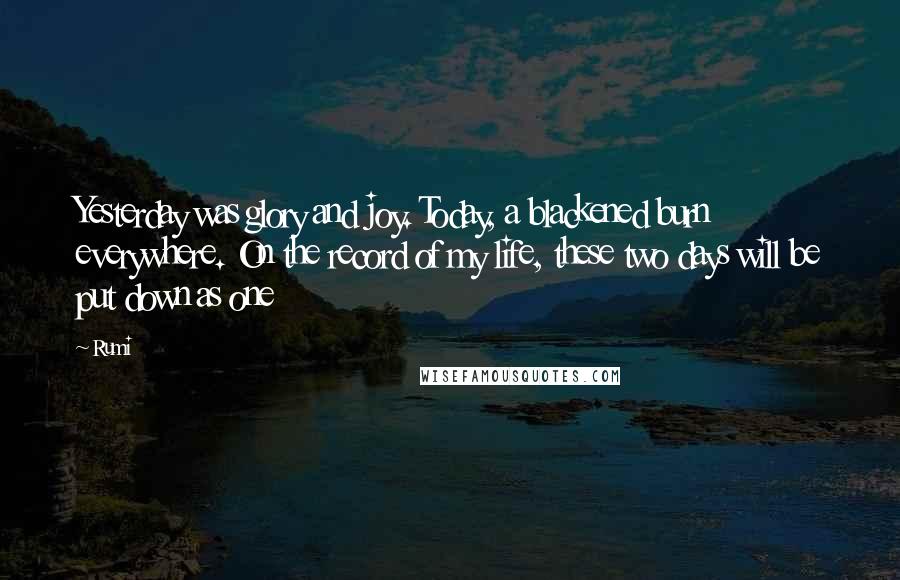 Rumi Quotes: Yesterday was glory and joy. Today, a blackened burn everywhere. On the record of my life, these two days will be put down as one