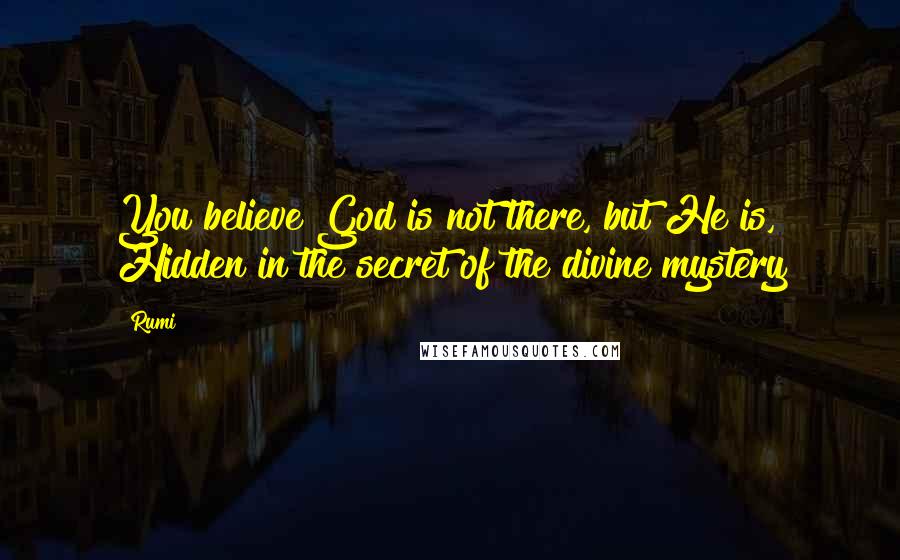 Rumi Quotes: You believe God is not there, but He is, Hidden in the secret of the divine mystery