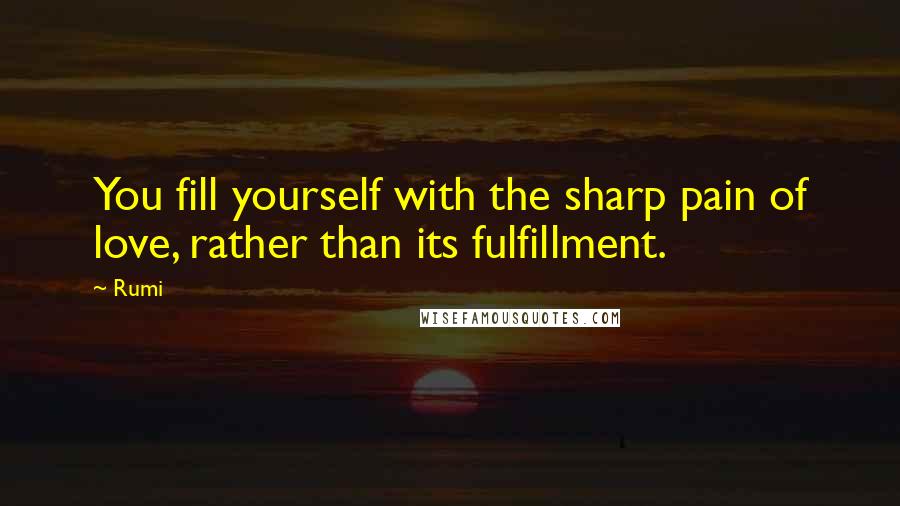 Rumi Quotes: You fill yourself with the sharp pain of love, rather than its fulfillment.