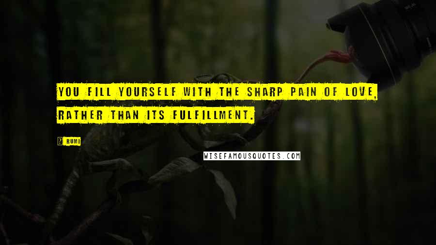 Rumi Quotes: You fill yourself with the sharp pain of love, rather than its fulfillment.