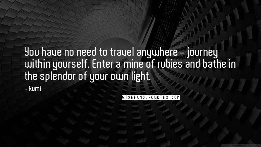 Rumi Quotes: You have no need to travel anywhere - journey within yourself. Enter a mine of rubies and bathe in the splendor of your own light.