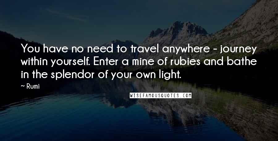 Rumi Quotes: You have no need to travel anywhere - journey within yourself. Enter a mine of rubies and bathe in the splendor of your own light.