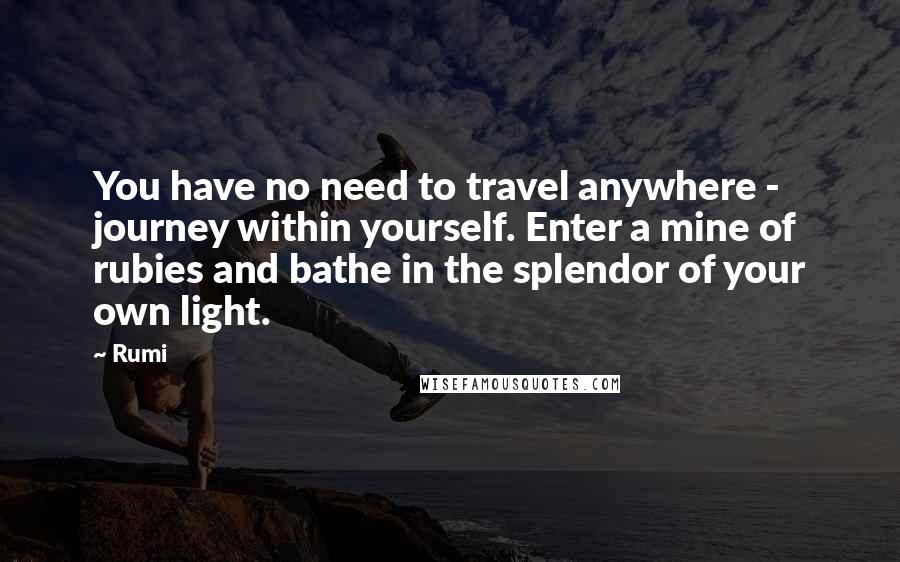 Rumi Quotes: You have no need to travel anywhere - journey within yourself. Enter a mine of rubies and bathe in the splendor of your own light.