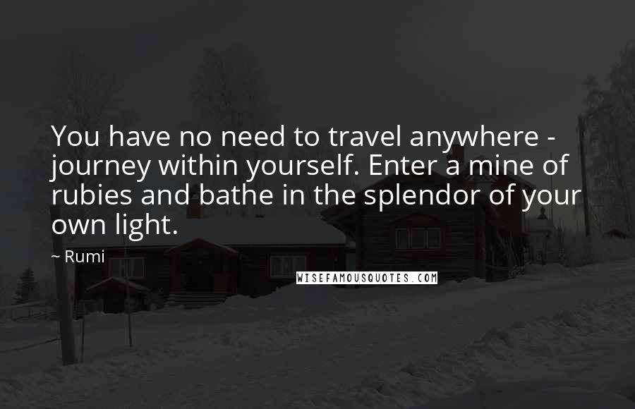 Rumi Quotes: You have no need to travel anywhere - journey within yourself. Enter a mine of rubies and bathe in the splendor of your own light.