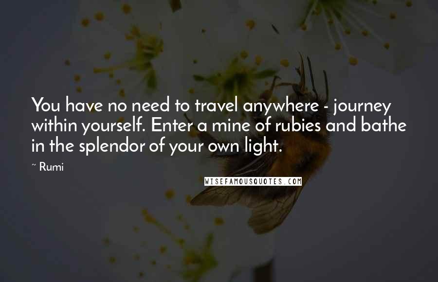 Rumi Quotes: You have no need to travel anywhere - journey within yourself. Enter a mine of rubies and bathe in the splendor of your own light.