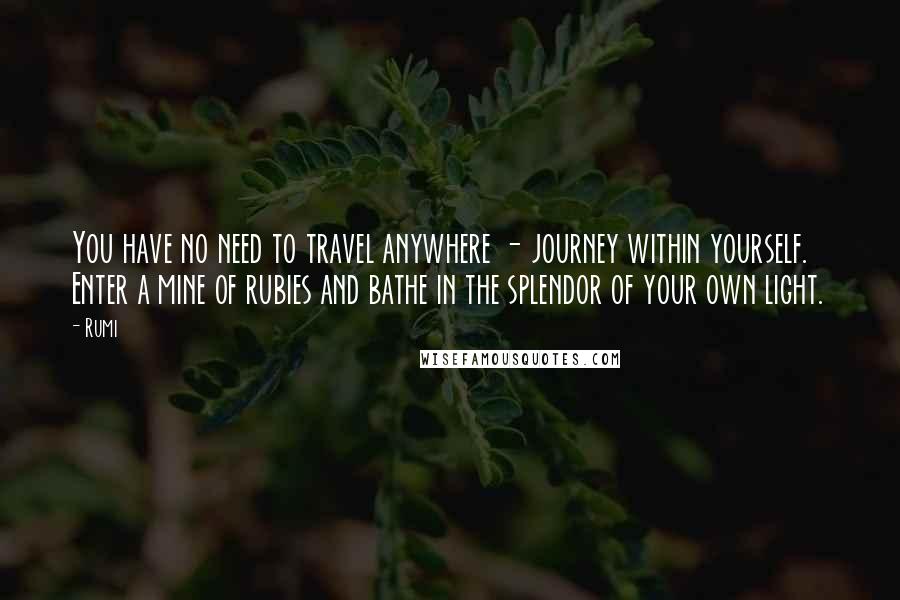 Rumi Quotes: You have no need to travel anywhere - journey within yourself. Enter a mine of rubies and bathe in the splendor of your own light.