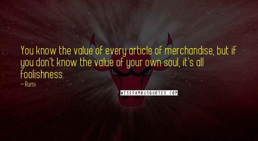 Rumi Quotes: You know the value of every article of merchandise, but if you don't know the value of your own soul, it's all foolishness.