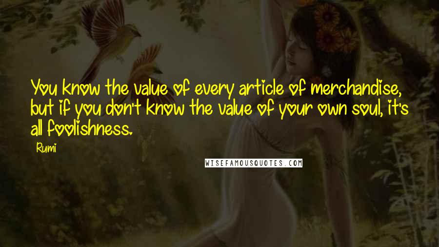 Rumi Quotes: You know the value of every article of merchandise, but if you don't know the value of your own soul, it's all foolishness.