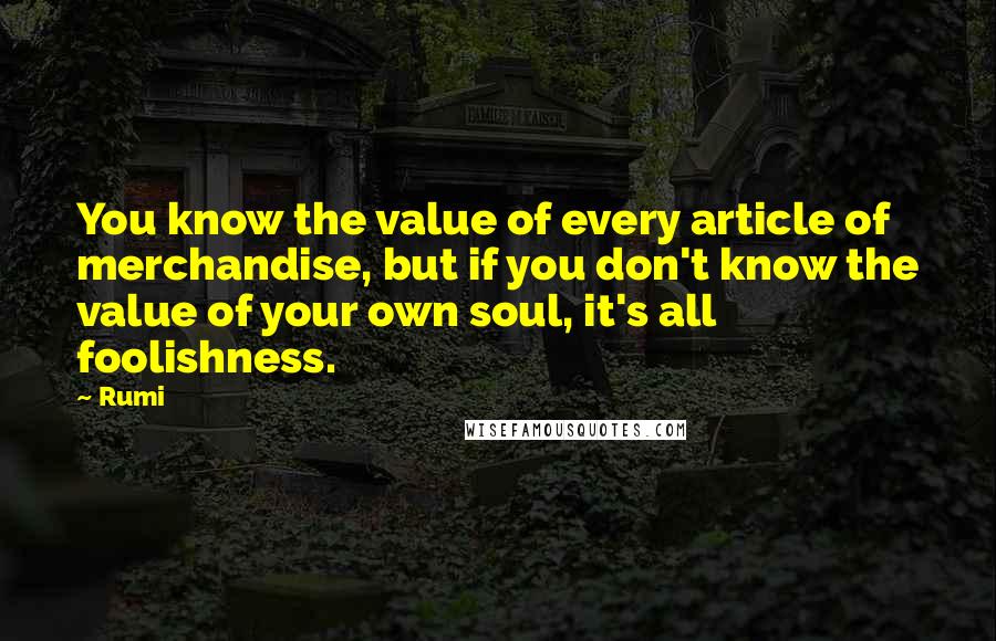 Rumi Quotes: You know the value of every article of merchandise, but if you don't know the value of your own soul, it's all foolishness.