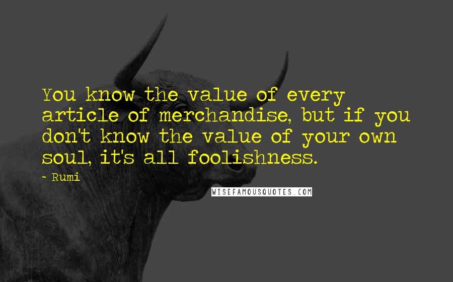 Rumi Quotes: You know the value of every article of merchandise, but if you don't know the value of your own soul, it's all foolishness.