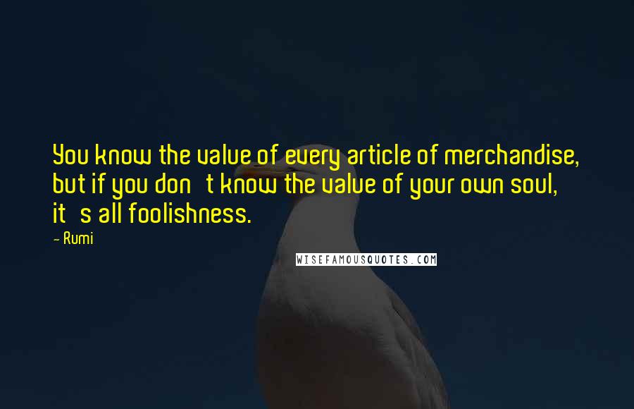 Rumi Quotes: You know the value of every article of merchandise, but if you don't know the value of your own soul, it's all foolishness.