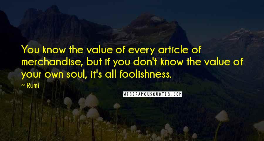 Rumi Quotes: You know the value of every article of merchandise, but if you don't know the value of your own soul, it's all foolishness.