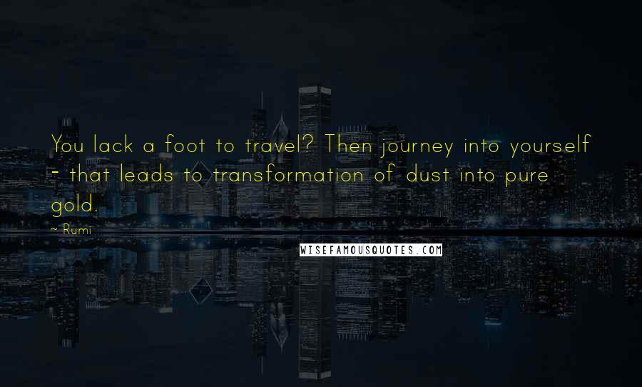 Rumi Quotes: You lack a foot to travel? Then journey into yourself - that leads to transformation of dust into pure gold.