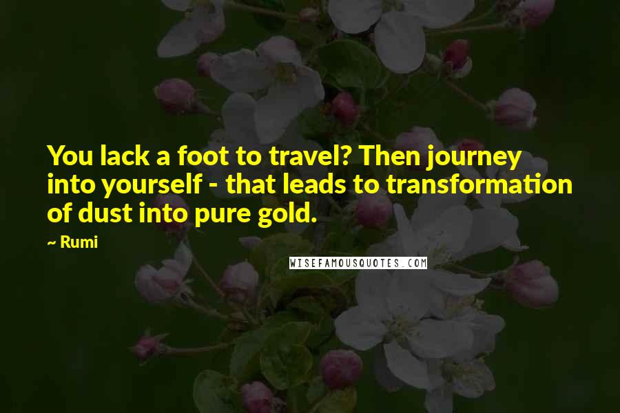 Rumi Quotes: You lack a foot to travel? Then journey into yourself - that leads to transformation of dust into pure gold.