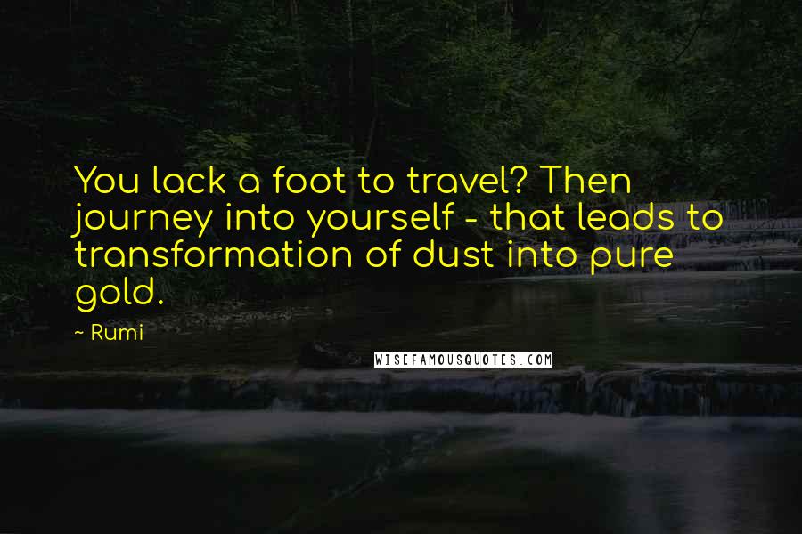 Rumi Quotes: You lack a foot to travel? Then journey into yourself - that leads to transformation of dust into pure gold.