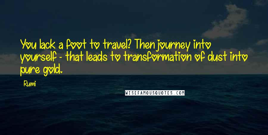 Rumi Quotes: You lack a foot to travel? Then journey into yourself - that leads to transformation of dust into pure gold.