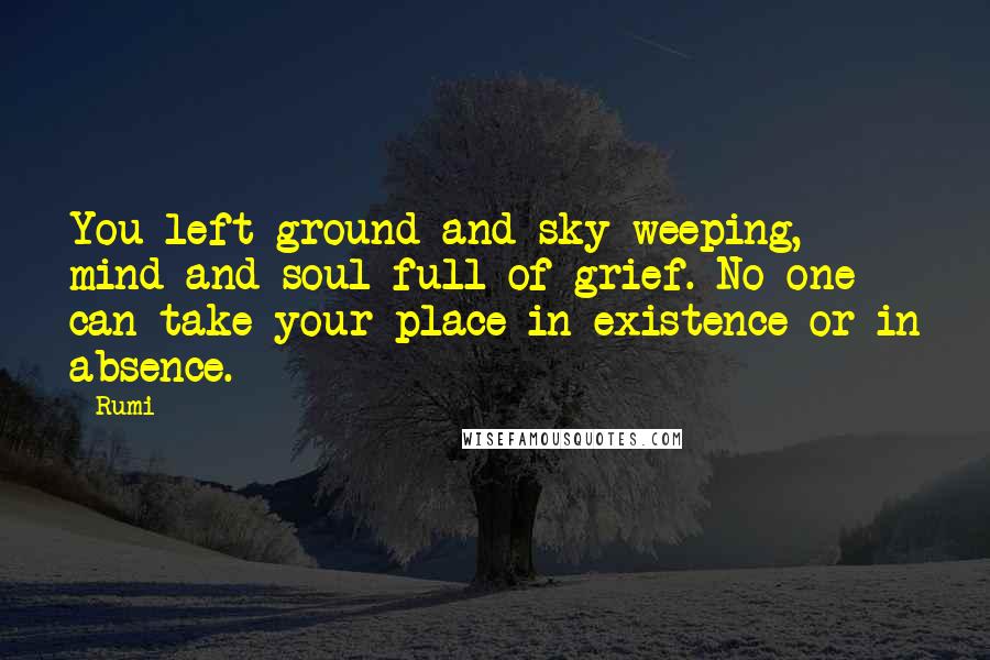 Rumi Quotes: You left ground and sky weeping, mind and soul full of grief. No one can take your place in existence or in absence.