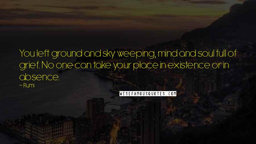 Rumi Quotes: You left ground and sky weeping, mind and soul full of grief. No one can take your place in existence or in absence.