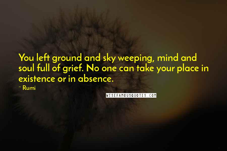 Rumi Quotes: You left ground and sky weeping, mind and soul full of grief. No one can take your place in existence or in absence.