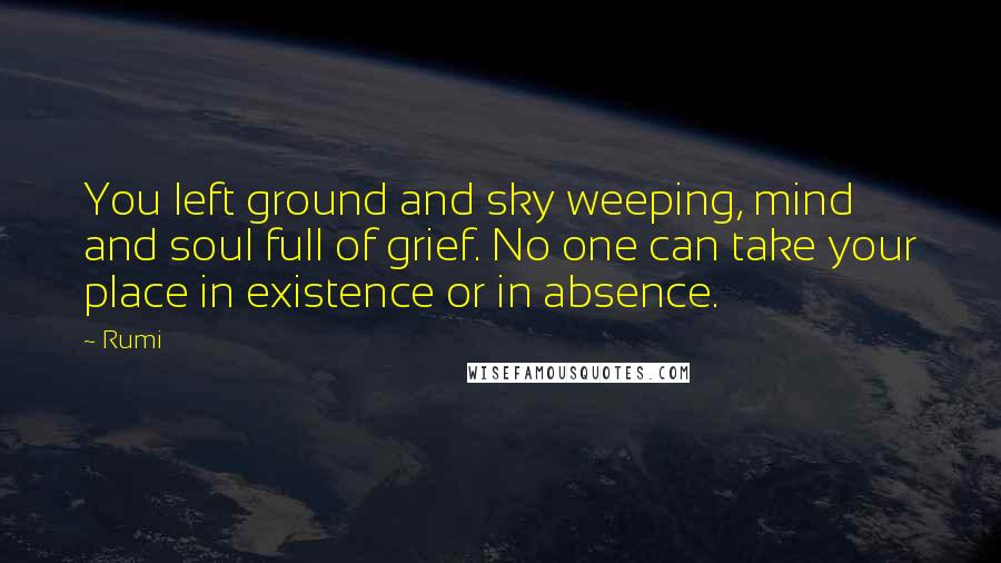 Rumi Quotes: You left ground and sky weeping, mind and soul full of grief. No one can take your place in existence or in absence.