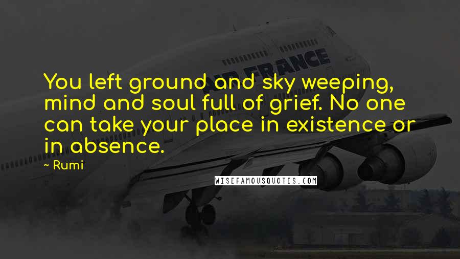 Rumi Quotes: You left ground and sky weeping, mind and soul full of grief. No one can take your place in existence or in absence.