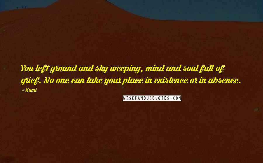 Rumi Quotes: You left ground and sky weeping, mind and soul full of grief. No one can take your place in existence or in absence.