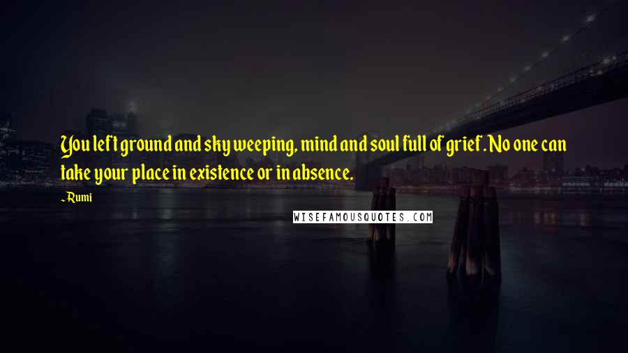 Rumi Quotes: You left ground and sky weeping, mind and soul full of grief. No one can take your place in existence or in absence.