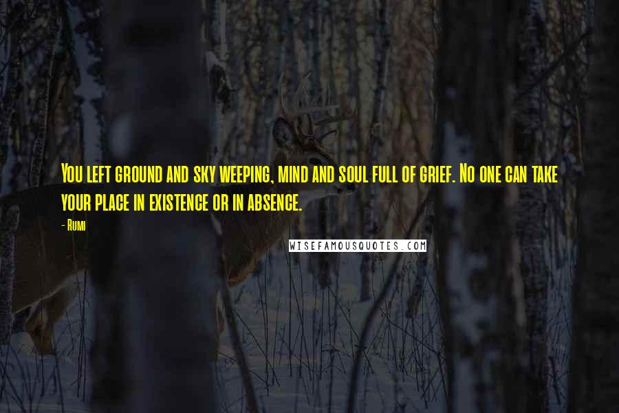 Rumi Quotes: You left ground and sky weeping, mind and soul full of grief. No one can take your place in existence or in absence.