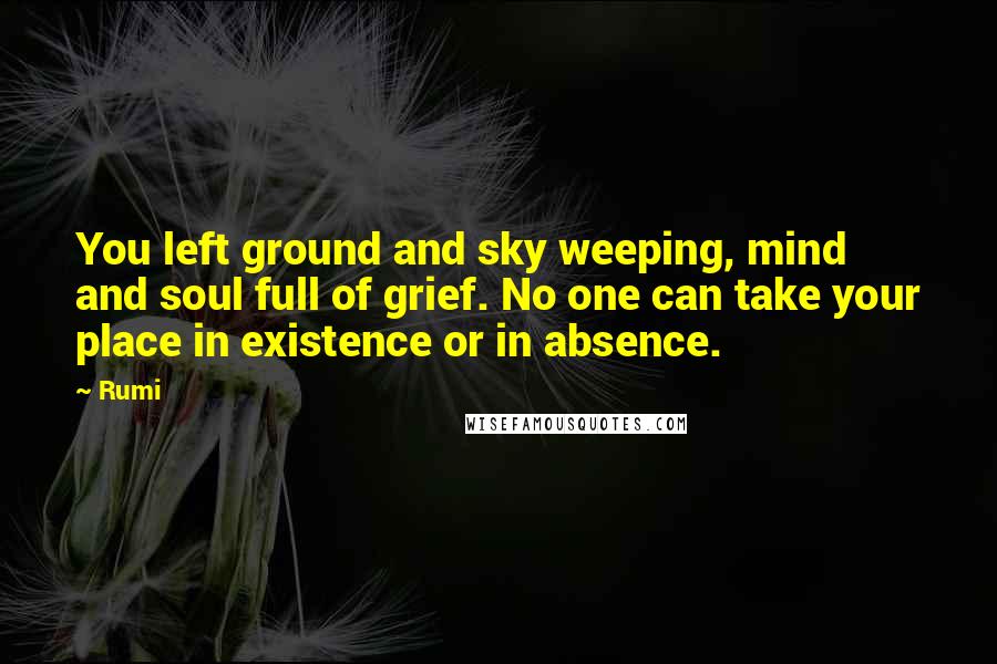 Rumi Quotes: You left ground and sky weeping, mind and soul full of grief. No one can take your place in existence or in absence.