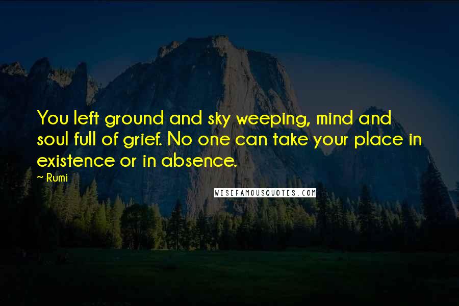 Rumi Quotes: You left ground and sky weeping, mind and soul full of grief. No one can take your place in existence or in absence.