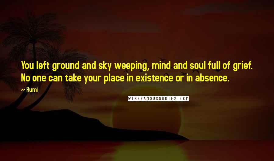 Rumi Quotes: You left ground and sky weeping, mind and soul full of grief. No one can take your place in existence or in absence.