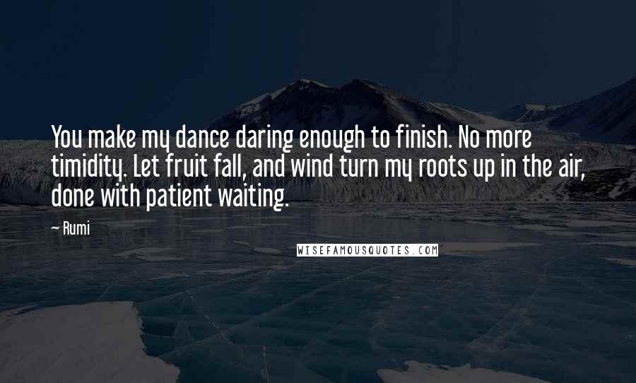 Rumi Quotes: You make my dance daring enough to finish. No more timidity. Let fruit fall, and wind turn my roots up in the air, done with patient waiting.