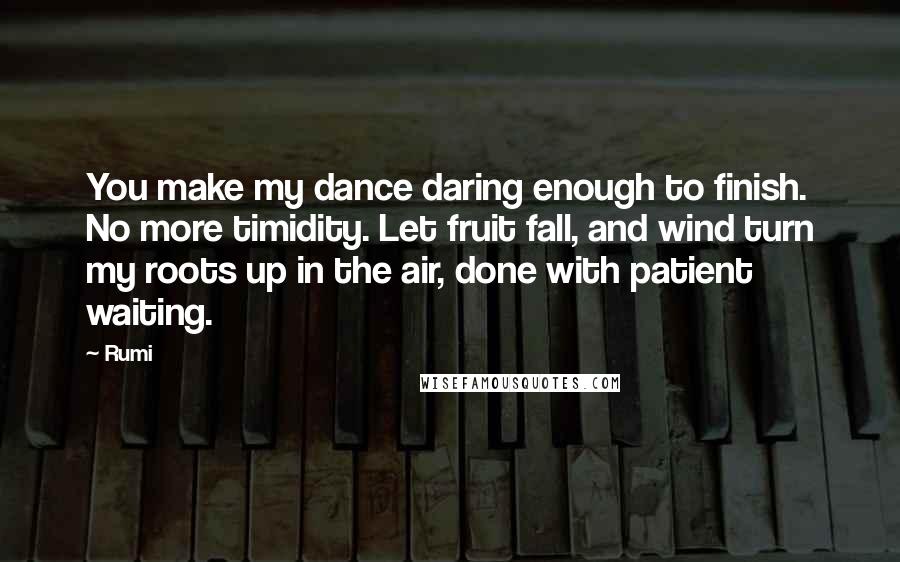 Rumi Quotes: You make my dance daring enough to finish. No more timidity. Let fruit fall, and wind turn my roots up in the air, done with patient waiting.