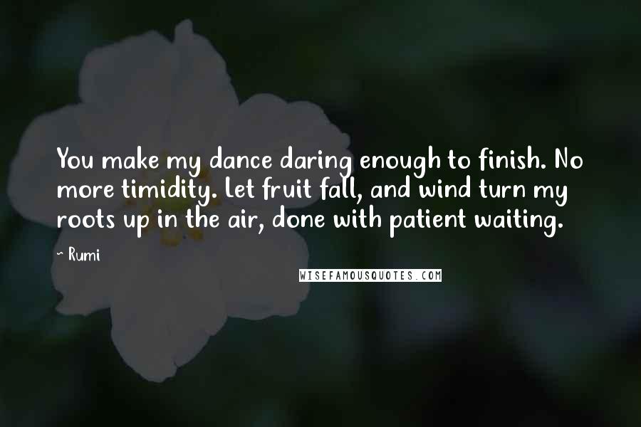 Rumi Quotes: You make my dance daring enough to finish. No more timidity. Let fruit fall, and wind turn my roots up in the air, done with patient waiting.